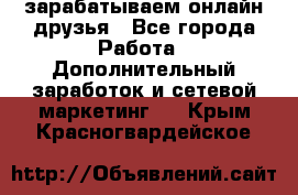 зарабатываем онлайн друзья - Все города Работа » Дополнительный заработок и сетевой маркетинг   . Крым,Красногвардейское